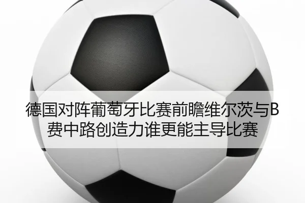 德国对阵葡萄牙比赛前瞻维尔茨与B费中路创造力谁更能主导比赛